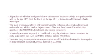 • Regardless of whether headgear activator treatment of excessive overjet was performed in
MD (at the age of 9) or in the LMD (at the age of 11)., the costs and treatment effects
were equal.
• The most pronounced effects of treatment were the reduction of overjet and improved
molar relation, while a modest improvement effect was found on oral health-related
quality of life (OHRQoL), lip closure, and trauma incidences.
• If an early treatment approach is considered, it may be advocated to start treatment as
early as possible, that is, in the MD to enhance trauma prevention.
• However, early treatment for trauma prevention should be initiated soon after the eruption
of the permanent incisors (Koroluk, Tulloch et al. 2003).
Jenny Kallunki J, Bondemark L, Paulsson L. Comparisons of costs and treatment effects— an RCT on headgear activator
treatment of excessive overjet in the mixed and late mixed dentition. Europ J of Orthod.2021:1–9 105
 