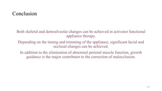 Conclusion
Both skeletal and dentoalveolar changes can be achieved in activator functional
appliance therapy.
Depending on the timing and trimming of the appliance, significant facial and
occlusal changes can be achieved.
In addition to the elimination of abnormal perioral muscle function, growth
guidance is the major contributor to the correction of malocclusion.
110
 