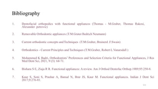 Bibliography
1. Dentofacial orthopedics with functional appliances (Thomas - M.Graber, Thomas Rakosi,
Alexander petrovic)
2. Removable Orthodontic appliances (T.M.Grater Bedrich Neumann)
3. Current orthodontic concepts andTechniques (T.M.Graber, Brainerd .F.Swain)
4. Orthodontics - Current Principles and Techniques (T.M.Graber, Robert L.Vanarsdall )
5. Mohammed K Badri, Orthodontists’ Preferences and Selection Criteria for Functional Appliances, J Res
Med Dent Sci, 2021, 9 (3): 64-71.
6. Bishara S E, Ziaja R R. Functional appliances: A review. Am J Orthod Dentofac Orthop.1989;95:250-8.
7. Kaur S, Soni S, Prashar A, Bansal N, Brar JS, Kaur M. Functional appliances. Indian J Dent Sci
2017;9:276-81.
111
 