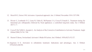 12. Hirzel H C, Grewe J M. Activators: A practical approach. Am. J. Orthod. November 1914: 557-590.
13. Pavoni C, Lombardo E C, Lione R, Faltin K, McNamara J A, Cozza P, Franchi L. Treatment timing for
functional jaw orthopaedics followed by fixed appliances: a controlled long-term study. Eur J Orthod.
2017:1–7.
14. Cozza P, De Toffol L, Iacopini L. An Analysis of the Corrective Contribution in Activator Treatment. Angle
Orthod 2004;74:741–748.
15. Herren P, Berne, Switzerland. Activator’s Mode Of Action. Am J Orthod. 1959;45(7):512-27.
16. Jergensen S E. Activators in orthodontic treatment: Indications and advantages. Am. J. Orthod.
1974;65(3):260-90.
113
 