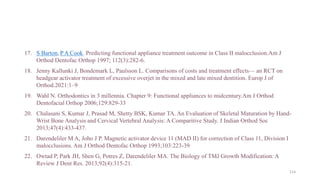17. S Barton, P A Cook. Predicting functional appliance treatment outcome in Class II malocclusion.Am J
Orthod Dentofac Orthop 1997; 112(3):282-6.
18. Jenny Kallunki J, Bondemark L, Paulsson L. Comparisons of costs and treatment effects— an RCT on
headgear activator treatment of excessive overjet in the mixed and late mixed dentition. Europ J of
Orthod.2021:1–9
19. Wahl N. Orthodontics in 3 millennia. Chapter 9: Functional appliances to midcentury.Am J Orthod
Dentofacial Orthop 2006;129:829-33
20. Chalasani S, Kumar J, Prasad M, Shetty BSK, Kumar TA. An Evaluation of Skeletal Maturation by Hand-
Wrist Bone Analysis and Cervical Vertebral Analysis: A Comparitive Study. J Indian Orthod Soc
2013;47(4):433-437.
21. Darendeliler M A, Joho J P. Magnetic activator device 11 (MAD II) for correction of Class 11, Division I
malocclusions. Am J Orthod Dentofac Orthop 1993;103:223-39
22. Owtad P, Park JH, Shen G, Potres Z, Darendeliler MA. The Biology of TMJ Growth Modification: A
Review J Dent Res. 2013;92(4):315-21.
114
 