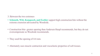 3. Between the two extremes-
• Schmuth, Witt, Komposch, and Eschler support high construction bite without the
extreme extension advocated by Woodside.
• Construction bite- greater opening than Andersen Haupl recommends, but they do not
overcompensate as Woodside recommends.
• They used the opening of 4-6 mm.
• Alternately uses muscle contraction and viscoelastic properties of soft tissues.
12
 