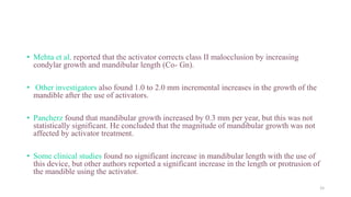 • Mehta et al. reported that the activator corrects class II malocclusion by increasing
condylar growth and mandibular length (Co- Gn).
• Other investigators also found 1.0 to 2.0 mm incremental increases in the growth of the
mandible after the use of activators.
• Pancherz found that mandibular growth increased by 0.3 mm per year, but this was not
statistically significant. He concluded that the magnitude of mandibular growth was not
affected by activator treatment.
• Some clinical studies found no significant increase in mandibular length with the use of
this device, but other authors reported a significant increase in the length or protrusion of
the mandible using the activator.
15
 