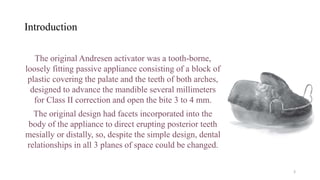 Introduction
The original Andresen activator was a tooth-borne,
loosely fitting passive appliance consisting of a block of
plastic covering the palate and the teeth of both arches,
designed to advance the mandible several millimeters
for Class II correction and open the bite 3 to 4 mm.
The original design had facets incorporated into the
body of the appliance to direct erupting posterior teeth
mesially or distally, so, despite the simple design, dental
relationships in all 3 planes of space could be changed.
3
 