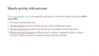 Muscle activity with activator
Electromyographic study of temporalis and masseter with and without activators (AJO -
Aug 1998)
• It is observed that there was
1. Similar postural activity for both muscles with or without activator.
2. During swallowing of saliva, muscle activity was higher with the activator.
3. During maximal clenching similar activity in anterior temporalis with or without
activator. Higher activity in masseter muscle with the activator.
31
 