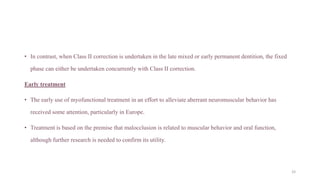 • In contrast, when Class II correction is undertaken in the late mixed or early permanent dentition, the fixed
phase can either be undertaken concurrently with Class II correction.
Early treatment
• The early use of myofunctional treatment in an effort to alleviate aberrant neuromuscular behavior has
received some attention, particularly in Europe.
• Treatment is based on the premise that malocclusion is related to muscular behavior and oral function,
although further research is needed to confirm its utility.
33
 