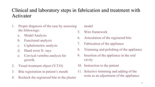 Clinical and laboratory steps in fabrication and treatment with
Activator
1. Proper diagnosis of the case by assessing
the followings:
a. Model Analysis
b. Functional analysis
c. Cephalometric analysis
d. Hand wrist X- rays
e. Cervical vertebra analysis for
growth.
2. Visual treatment object (V.T.O)
3. Bite registration in patient’s mouth
4. Recheck the registered bite in the plaster
model
5. Wire framework
6. Articulation of the registered bite
7. Fabrication of the appliance
8. Trimming and polishing of the appliance
9. Insertion of the appliance in the oral
cavity
10. Instruction to the patient
11. Selective trimming and adding of the
resin as an adjustment of the appliance.
37
 