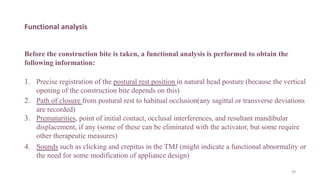 Functional analysis
Before the construction bite is taken, a functional analysis is performed to obtain the
following information:
1. Precise registration of the postural rest position in natural head posture (because the vertical
opening of the construction bite depends on this)
2. Path of closure from postural rest to habitual occlusion(any sagittal or transverse deviations
are recorded)
3. Prematurities, point of initial contact, occlusal interferences, and resultant mandibular
displacement, if any (some of these can be eliminated with the activator, but some require
other therapeutic measures)
4. Sounds such as clicking and crepitus in the TMJ (might indicate a functional abnormality or
the need for some modification of appliance design)
39
 