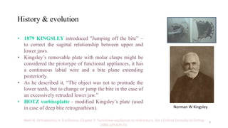 History & evolution
• 1879 KINGSLEY introduced "Jumping off the bite” –
to correct the sagittal relationship between upper and
lower jaws.
• Kingsley’s removable plate with molar clasps might be
considered the prototype of functional appliances, it has
a continuous labial wire and a bite plane extending
posteriorly.
• As he described it, “The object was not to protrude the
lower teeth, but to change or jump the bite in the case of
an excessively retruded lower jaw.”
• HOTZ vorbissplatte - modified Kingsley’s plate (used
in case of deep bite retrognathism).
Wahl N. Orthodontics in 3 millennia. Chapter 9: Functional appliances to midcentury. Am J Orthod Dentofacial Orthop
2006;129:829-33.
Norman W Kingsley
4
 