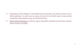 4. Respiration (with allergies or disturbed nasal respiration, the patient cannot wear a
bulky appliance; in such cases an open activator or twin block may be used, or the
respiratory abnormalities may be eliminated first)
5. Interocclusal clearance or freeway space (should be checked several times and the
mean amount recorded)
40
 