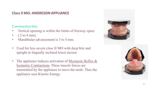 Class ll MO: ANDRESON APPLIANCE
Construction bite:
• Vertical opening is within the limits of freeway space
• ( 2 to 4 mm).
• Mandibular advancement is 3 to 5 mm.
• Used for less severe class II MO with deep bite and
upright or lingually inclined lower incisor.
• The appliance induces activation of Myotactic Reflex &
Isometric Contractions. These muscle forces are
transmitted by the appliance to move the teeth. Thus the
appliance uses Kinetic Energy.
47
 