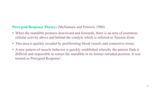 Pterygoid Response Theory: (McNamara and Petrovic 1980)
• When the mandible postures downward and forwards, there is an area of enormous
cellular activity above and behind the condyle which is referred as Tension Zone.
• This area is quickly invaded by proliferating blood vessels and connective tissue.
• A new pattern of muscle behavior is quickly established whereby the patient finds it
difficult and impossible to retract the mandible to its former retruded position. It was
termed as Pterygoid Response’.
50
 