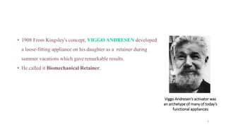 • 1908 From Kingsley's concept, VIGGO ANDRESEN developed
a loose-fitting appliance on his daughter as a retainer during
summer vacations which gave remarkable results.
• He called it Biomechanical Retainer.
Viggo Andresen’s activator was
an archetype of many of today’s
functional appliances
6
 