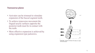 Transverse plane
• Activator can be trimmed to stimulate
expansion of the buccal segment teeth.
• To achieve transverse movement the
lingual acrylic surfaces opposite the
posterior teeth must be in contact with
the teeth.
• More effective expansion is achieved by
using expansion type jacksrews.
63
 