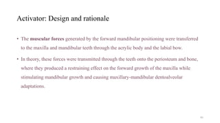 Activator: Design and rationale
• The muscular forces generated by the forward mandibular positioning were transferred
to the maxilla and mandibular teeth through the acrylic body and the labial bow.
• In theory, these forces were transmitted through the teeth onto the periosteum and bone,
where they produced a restraining effect on the forward growth of the maxilla while
stimulating mandibular growth and causing maxillary-mandibular dentoalveolar
adaptations.
65
 