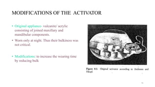 MODIFICATIONS OF THE ACTIVATOR
• Original appliance- vulcanite/ acrylic
consisting of joined maxillary and
mandibular components.
• Worn only at night. Thus their bulkiness was
not critical.
• Modifications: to increase the wearing time
by reducing bulk
70
 