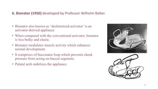 6. Bionator (1950) developed by Professor Wilhelm Balter.
• Bionator also known as ‘skeletonized activator’ is an
activator-derived appliance
• When compared with the conventional activator, bionator
is less bulky and elastic.
• Bionator modulates muscle activity which enhances
normal development.
• It comprises of buccinator loop which prevents cheek
pressure from acting on buccal segments.
• Palatal arch stabilizes the appliance.
79
 