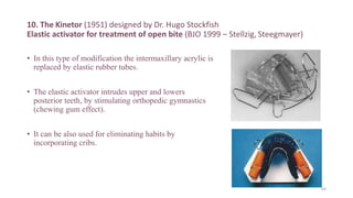 10. The Kinetor (1951) designed by Dr. Hugo Stockfish
Elastic activator for treatment of open bite (BJO 1999 – Stellzig, Steegmayer)
• In this type of modification the intermaxillary acrylic is
replaced by elastic rubber tubes.
• The elastic activator intrudes upper and lowers
posterior teeth, by stimulating orthopedic gymnastics
(chewing gum effect).
• It can be also used for eliminating habits by
incorporating cribs.
83
 