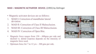 MAD – MAGNETIC ACTIVATOR DEVICE. (1993) by Dellinger
• Magnetic activator devices are as follows:
1. MAD I: Correction of mandibular lateral
deviation.
2. MAD II: Correction of Class II Malocclusion.
3. MAD III: Correction of Class III Malocclusion.
4. MAD IV: Correction of Open Bite.
• Magnetic force ranges from 150 – 600gms per side and
skeletal vs. dental response depends on the intensity of
magnetic force used.
• Optimum force for 7 to 12 yrs – 300 gms per side.
88
 