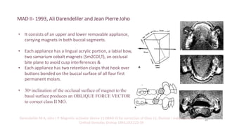 MAD II- 1993, Ali Darendeliler and Jean PierreJoho
• It consists of an upper and lower removable appliance,
carrying magnets in both buccal segments.
• Each appliance has a lingual acrylic portion, a labial bow,
two samarium cobalt magnets (Sm2COl,T), an occlusal
bite plane to avoid cusp interferences &
• Each appliance has two retention clasps that hook over
buttons bonded on the buccal surface of all four first
permanent molars.
• 30o inclination of the occlusal surface of magnet to the
basal surface produces an OBLIQUE FORCE VECTOR
to correct class II MO.
Darendeliler M A, Joho J P. Magnetic activator device 11 (MAD II) for correction of Class 11, Division I malocclusions. Am J
Orthod Dentofac Orthop 1993;103:223-39
89
 