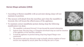 Herren Shaye activator (1953)
• According to Herren mandible with an activator during sleep will not
maintain its position.
• The incisors will detach from the maxillary part when the mandible is
lowered, this will lessen the effectiveness of the appliance.
• To maintain correct mandibular posture during sleep the following
modification was done:
1. The mandible is advanced forward 3-4 mm beyond the neutral relationship
2. Jackson clasp, Duyzing clasp, or Triangular arrowhead clasp are used for retention
of the appliance on the maxillary dentition.
3. To hold the appliance in position during sleep long lingual flanges were
constructed
4. The posterior teeth were allowed to erupt occlusally whereas eruption of lower
incisors was impeded by acrylic plane thus leveling the curve of spee
94
 