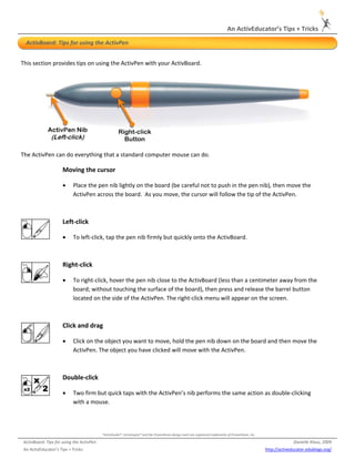 An ActivEducator’s Tips + Tricks 
 
     ActivBoard: Tips for using the ActivPen 


This section provides tips on using the ActivPen with your ActivBoard.  




                                                                                                                                                                                     

The ActivPen can do everything that a standard computer mouse can do. 

                         Moving the cursor 

                         •     Place the pen nib lightly on the board (be careful not to push in the pen nib), then move the 
                               ActivPen across the board.  As you move, the cursor will follow the tip of the ActivPen. 

                          


                         Left‐click 

                         •     To left‐click, tap the pen nib firmly but quickly onto the ActivBoard. 

                           


                         Right‐click 

                         •     To right‐click, hover the pen nib close to the ActivBoard (less than a centimeter away from the 
                               board; without touching the surface of the board), then press and release the barrel button 
                               located on the side of the ActivPen. The right‐click menu will appear on the screen. 

                           


                         Click and drag 

                         •     Click on the object you want to move, hold the pen nib down on the board and then move the 
                               ActivPen. The object you have clicked will move with the ActivPen.  

 


                         Double‐click 

                         •     Two firm but quick taps with the ActivPen’s nib performs the same action as double‐clicking 
                               with a mouse. 




                                               *ActivStudio®, ActivInspire® and the Promethean design mark are registered trademarks of Promethean, Inc. 

    ActivBoard: Tips for using the ActivPen                                                                                                                               Danielle Klaus, 2009 
                                                                                                   
 
    An ActivEducator’s Tips + Tricks                                                                                                                        http://activeducator.edublogs.org/
 