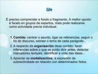 Un
É preciso comprender a fondo o fragmento. A mellor opción
é facelo en grupos de expertos, mais pode realizarse
como actividade previa individual.
1. Contido: centrar o asunto, ligar as referencias, seguir o
fío do discurso, extraer o tema de cada parágrafo...
2. A respecto da organización dese contido: facer
inferencias sobre o que se puido dicir antes, detectar
marcadores textuais, identificar a orde das ideas...
3. Apreciar as modalizacións, a expresión da
subxectividade en relación con determinados feitos.

 