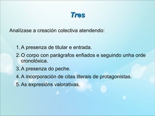 Tres
Analízase a creación colectiva atendendo:
1. A presenza de titular e entrada.
2. O corpo con parágrafos enfiados e seguindo unha orde
cronolóxica.
3. A presenza do peche.
4. A incorporación de citas literais de protagonistas.
5. As expresións valorativas.

 