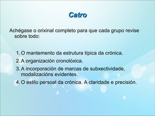 Catro
Achégase o orixinal completo para que cada grupo revise
sobre todo:
1. O mantemento da estrutura típica da crónica.
2. A organización cronolóxica.
3. A incorporación de marcas de subxectividade,
modalizacións evidentes.
4. O estilo persoal da crónica. A claridade e precisión.

 