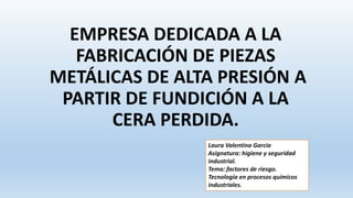 EMPRESA DEDICADA A LA
FABRICACIÓN DE PIEZAS
METÁLICAS DE ALTA PRESIÓN A
PARTIR DE FUNDICIÓN A LA
CERA PERDIDA.
Laura Valentina Garcia
Asignatura: higiene y seguridad
industrial.
Tema: factores de riesgo.
Tecnología en procesos químicos
industriales.
 