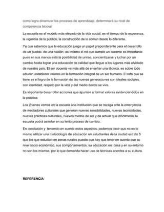 como logra dinamizar los procesos de aprendizaje, determinará su nivel de
competencia laboral.
La escuela es el modelo más elevado de la vida social, es el tiempo de la esperanza,
la vigencia de lo público, la construcción de lo común desde lo diferente.
Ya que sabemos que la educación juega un papel preponderante para el desarrollo
de un pueblo, de una nación; así mismo el rol que cumple un docente es importante,
pues en sus manos está la posibilidad de unirse, concientizarse y luchar por un
cambio hasta lograr una educación de calidad que llegue a los lugares más olvidado
de nuestro país. El ser docente va más allá de enseñar una técnica, es sobre todo
educar, establecer valores en la formación integral de un ser humano. El reto que se
tiene es el logro de la formación de las nuevas generaciones con ideales sociales,
con identidad, respeto por la vida y del medio donde se vive.
Es importante desarrollar acciones que apunten a formar valores evidenciándolos en
la práctica
Los jóvenes vemos en la escuela una institución que se rezaga ante la emergencia
de mediadores culturales que generan nuevas sensibilidades, nuevas tecnicidades,
nuevas prácticas culturales, nuevos modos de ser y de actuar que difícilmente la
escuela podrá asimilar en su lento proceso de cambio.
En conclusión y teniendo en cuenta estos aspectos, podemos decir que no es lo
mismo utilizar una metodología de educación en estudiantes de la ciudad estrato 5
que los que estudian en zonas rurales puesto que hay que tener en cuenta que su
nivel socio económico, sus comportamientos, su educación en casa y en su entorno
no son los mismos, por lo que demanda hacer uso de técnicas acordes a su cultura.
REFERENCIA
 