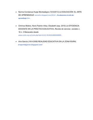  Norma Constanza Hueje Montealegre (10/3/2013) LA EDUCACIÓN: EL ARTE
DE APRENDIZAJE normahm.blogspot.com/2013/.../la-educacion-el-arte-de-
aprendizaje.htm...
 Chirinos Molero, Noris Padrón Añez, Elizabeth (sep. 2010) LA EFICIENCIA
DOCENTE EN LA PRÁCTICA EDUCATIVA, Revista de ciencias sociales v.
16 n. 3 Maracaibo desde
www.scielo.org.ve/scielo.php?pid=S1315-95182010000300009...
 Ana García (18-9-2009) REALIDAD EDUCATIVA EN LA ZONA RURAL
anaportalgarcia.blogspot.com/
 