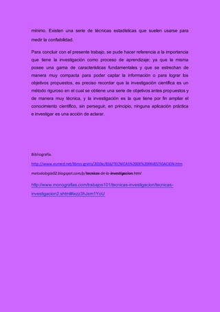 mínimo. Existen una serie de técnicas estadísticas que suelen usarse para
medir la confiabilidad.
Para concluir con el presente trabajo, se pude hacer referencia a la importancia
que tiene la investigación como proceso de aprendizaje; ya que la misma
posee una gama de características fundamentales y que se estrechan de
manera muy compacta para poder captar la información o para lograr los
objetivos propuestos, es preciso recordar que la investigación científica es un
método riguroso en el cual se obtiene una serie de objetivos antes propuestos y
de manera muy técnica, y la investigación es la que tiene por fin ampliar el
conocimiento científico, sin perseguir, en principio, ninguna aplicación práctica
e investigar es una acción de aclarar.
Bibliografía.
http://www.eumed.net/libros-gratis/2010e/816/TECNICAS%20DE%20INVESTIGACION.htm
metodologia02.blogspot.com/p/tecnicas-de-la-investigacion.html
http://www.monografias.com/trabajos101/tecnicas-investigacion/tecnicas-
investigacion2.shtml#ixzz3hJsm1YoU
 