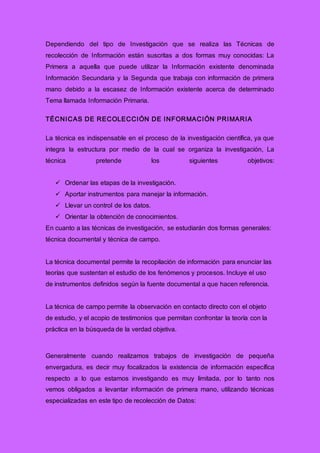 Dependiendo del tipo de Investigación que se realiza las Técnicas de
recolección de Información están suscritas a dos formas muy conocidas: La
Primera a aquella que puede utilizar la Información existente denominada
Información Secundaria y la Segunda que trabaja con información de primera
mano debido a la escasez de Información existente acerca de determinado
Tema llamada Información Primaria.
TÉCNICAS DE RECOLECCIÓN DE INFORMACIÓN PRIMARIA
La técnica es indispensable en el proceso de la investigación científica, ya que
integra la estructura por medio de la cual se organiza la investigación, La
técnica pretende los siguientes objetivos:
 Ordenar las etapas de la investigación.
 Aportar instrumentos para manejar la información.
 Llevar un control de los datos.
 Orientar la obtención de conocimientos.
En cuanto a las técnicas de investigación, se estudiarán dos formas generales:
técnica documental y técnica de campo.
La técnica documental permite la recopilación de información para enunciar las
teorías que sustentan el estudio de los fenómenos y procesos. Incluye el uso
de instrumentos definidos según la fuente documental a que hacen referencia.
La técnica de campo permite la observación en contacto directo con el objeto
de estudio, y el acopio de testimonios que permitan confrontar la teoría con la
práctica en la búsqueda de la verdad objetiva.
Generalmente cuando realizamos trabajos de investigación de pequeña
envergadura, es decir muy focalizados la existencia de información específica
respecto a lo que estamos investigando es muy limitada, por lo tanto nos
vemos obligados a levantar información de primera mano, utilizando técnicas
especializadas en este tipo de recolección de Datos:
 