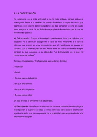 A. LA OBSERVACIÓN
No solamente es la más universal si no la más antigua, porque coloca al
investigador frente a la realidad de manera inmediata, la captación de lo que
acontece en el entorno del investigador es de tipo sensorial, y como tal puede
estar sesgada a partir de las limitaciones propias de los sentidos, por lo que se
recomienda que sea:
a) Estructurado: Porque el investigador previamente tiene que delimitar que
aspectos va a observar escogiendo lo que es más importante a lo que le
interesa. Así mismo es muy conveniente que el investigador se ponga en
contacto con la realidad para de esa forma tener en cuenta un interés real por
conocer lo que acontece a su alrededor, “Lo Estructurado es lo que no
previamente se elabora”.
Tema de Investigación: “Profesionales que no tienen Empleo”
• Profesión
• Edad
• En que estuvo trabajando
• En que año termino
• En que año se gradúo
• De que Universidad
En esta técnica el problema es la objetividad.
b) Participante: Se refiere a la intervención personal o directa de quien dirige la
investigación o cuando se utiliza a otras personas para recoger información
significa también que es una garantía de la objetividad que se pretende dar a la
información recogida.
 