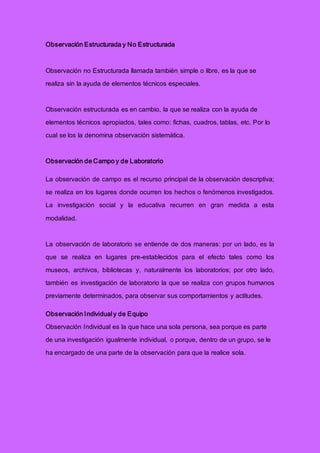 Observación Estructurada y No Estructurada
Observación no Estructurada llamada también simple o libre, es la que se
realiza sin la ayuda de elementos técnicos especiales.
Observación estructurada es en cambio, la que se realiza con la ayuda de
elementos técnicos apropiados, tales como: fichas, cuadros, tablas, etc. Por lo
cual se los la denomina observación sistemática.
Observación de Campo y de Laboratorio
La observación de campo es el recurso principal de la observación descriptiva;
se realiza en los lugares donde ocurren los hechos o fenómenos investigados.
La investigación social y la educativa recurren en gran medida a esta
modalidad.
La observación de laboratorio se entiende de dos maneras: por un lado, es la
que se realiza en lugares pre-establecidos para el efecto tales como los
museos, archivos, bibliotecas y, naturalmente los laboratorios; por otro lado,
también es investigación de laboratorio la que se realiza con grupos humanos
previamente determinados, para observar sus comportamientos y actitudes.
Observación Individual y de Equipo
Observación Individual es la que hace una sola persona, sea porque es parte
de una investigación igualmente individual, o porque, dentro de un grupo, se le
ha encargado de una parte de la observación para que la realice sola.
 