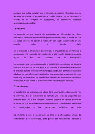 asegurar que estos cumplan con el cometido de recoger información que se
Necesita, otra limitación proviene de la posible falsedad de las respuestas o
cuando no se completa el cuestionario, no permitiendo establecer
generalizaciones amplias.
La encuesta
La encuesta es una técnica de adquisición de información de interés
sociológico, mediante un cuestionario previamente elaborado, a través del cual
se puede conocer la opinión o valoración del sujeto seleccionado en una
muestra sobre un asunto dado.
En la encuesta a diferencia de la entrevista, el encuestado lee previamente el
cuestionario y lo responde por escrito, sin la intervención directa de persona
alguna de los que colaboran en la investigación.
La encuesta, una vez confeccionado el cuestionario, no requiere de personal
calificado a la hora de hacerla llegar al encuestado. A diferencia de la entrevista
la encuesta cuenta con una estructura lógica, rígida, que permanece inalterada
a lo largo de todo el proceso investigativo. Las respuestas se escogen de modo
especial y se determinan del mismo modo las posibles variantes de respuestas
estándares, lo que facilita la evaluación de los resultados por métodos.
El cuestionario
El cuestionario es un instrumento básico de la observación en la encuesta y en
la entrevista. En el cuestionario se formula una serie de preguntas que
permiten medir una o más variables. Posibilita observar los hechos a través de
la valoración que hace de los mismos el encuestado o entrevistado, limitándose
la investigación a las valoraciones subjetivas de éste.
No obstante a que el cuestionario se limita a la observación simple, del
entrevistador o el encuestado, éste puede ser masivamente aplicado a
 