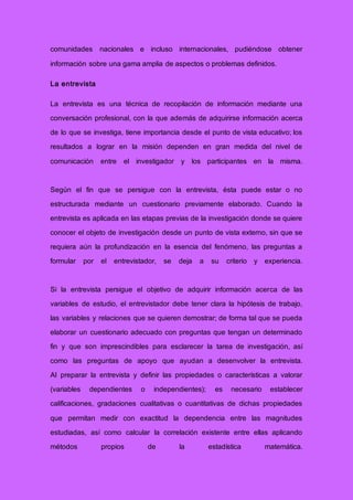 comunidades nacionales e incluso internacionales, pudiéndose obtener
información sobre una gama amplia de aspectos o problemas definidos.
La entrevista
La entrevista es una técnica de recopilación de información mediante una
conversación profesional, con la que además de adquirirse información acerca
de lo que se investiga, tiene importancia desde el punto de vista educativo; los
resultados a lograr en la misión dependen en gran medida del nivel de
comunicación entre el investigador y los participantes en la misma.
Según el fin que se persigue con la entrevista, ésta puede estar o no
estructurada mediante un cuestionario previamente elaborado. Cuando la
entrevista es aplicada en las etapas previas de la investigación donde se quiere
conocer el objeto de investigación desde un punto de vista externo, sin que se
requiera aún la profundización en la esencia del fenómeno, las preguntas a
formular por el entrevistador, se deja a su criterio y experiencia.
Si la entrevista persigue el objetivo de adquirir información acerca de las
variables de estudio, el entrevistador debe tener clara la hipótesis de trabajo,
las variables y relaciones que se quieren demostrar; de forma tal que se pueda
elaborar un cuestionario adecuado con preguntas que tengan un determinado
fin y que son imprescindibles para esclarecer la tarea de investigación, así
como las preguntas de apoyo que ayudan a desenvolver la entrevista.
Al preparar la entrevista y definir las propiedades o características a valorar
(variables dependientes o independientes); es necesario establecer
calificaciones, gradaciones cualitativas o cuantitativas de dichas propiedades
que permitan medir con exactitud la dependencia entre las magnitudes
estudiadas, así como calcular la correlación existente entre ellas aplicando
métodos propios de la estadística matemática.
 