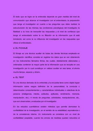 El éxito que se logre en la entrevista depende en gran medida del nivel de
comunicación que alcance el investigador con el entrevistado; la preparación
que tenga el investigador en cuanto a las preguntas que debe realizar; la
estructuración de las mismas; las condiciones psicológicas del investigado; la
fidelidad a la hora de transcribir las respuestas y el nivel de confianza que
tenga el entrevistado sobre la no filtración en la información que él está
brindando; así como la no influencia del investigador en las respuestas que
ofrece el entrevistado.
d. EL FICHAJE
El fichaje es una técnica auxiliar de todas las demás técnicas empleada en
investigación científica; consiste en registrar los datos que se van obteniendo
en los instrumentos llamados fichas, las cuales, debidamente elaboradas y
ordenadas contienen la mayor parte de la información que se recopila en una
investigación por lo cual constituye un valioso auxiliar en esa tarea, al ahorra
mucho tiempo, espacio y dinero.
e. EL TEST
Es una técnica derivada de la entrevista y la encuesta tiene como objeto lograr
información sobre rasgos definidos de la personalidad, la conducta o
determinados comportamientos y características individuales o colectivas de la
persona (inteligencia, interés, actitudes, aptitudes, rendimiento, memoria,
manipulación, etc.). A través de preguntas, actividades, manipulaciones, etc.,
que son observadas y evaluadas por el investigador.
En los estudios cuantitativos existen métodos que permite demostrar la
confiabilidad de la investigación, en el sentido de su estabilidad, equivalencia o
de la consistencia interna. Un instrumento se considera con un nivel de
confiabilidad aceptable, cuando los errores de medidas quedan reducidos al
 