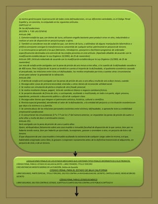 La norma genérica para la persecución de todas estas defraudaciones, en sus diferentes variedades, es el Código Penal 
Español y, en concreto, lo estipulado en los siguientes artículos. 
CAPITULO VI 
De las defraudaciones 
SECCIÓN 1. ª DE LAS ESTAFAS 
Artículo 248. 
1. Cometen estafa los que, con ánimo de lucro, utilizaren engaño bastante para producir error en otro, induciéndolo a 
realizar un acto de disposición en perjuicio propio o ajeno. 
2. También se consideran reos de estafa los que, con ánimo de lucro, y valiéndose de alguna manipulación informática o 
artificio semejante consigan la transferencia no consentida de cualquier activo patrimonial en perjuicio de tercero. 
3. La misma pena se aplicará a los que fabricaren, introdujeren, poseyeren o facilitaren programas de ordenador 
específicamente destinados a la comisión de las estafas previstas en este artículo. (Apartado añadido de acuerdo con la 
modificación establecida por la Ley Orgánica 15/2003, de 25 de noviembre) 
Artículo 249. (Artículo redactado de acuerdo con la modificación establecida por la Ley Orgánica 15/2003, de 25 de 
noviembre) 
Los reos de estafa serán castigados con la pena de prisión de seis meses a tres años, si la cuantía de lo defraudado excedier e 
de 400 euros. Para la fijación de la pena se tendrá en cuenta el importe de lo defraudado, el quebranto económico causado 
al perjudicado, las relaciones entre éste y el defraudador, los medios empleados por éste y cuantas otras circunstancias 
sirvan para valorar la gravedad de la infracción. 
Artículo 250. 
1. El delito de estafa será castigado con las penas de prisión de uno a seis años y multa de seis a doce meses, cuando: 
1. Recaiga sobre cosas de primera necesidad, viviendas u otros bienes de reconocida utilidad social. 
2. Se realice con simulación de pleito o empleo de otro fraude procesal. 
3. Se realice mediante cheque, pagaré, letra de cambio en blanco o negocio cambiario ficticio. 
4. Se perpetre abusando de firma de otro, o sustrayendo, ocultando o inutilizando, en todo o en parte, algún proceso, 
expediente, protocolo o documento público u oficial de cualquier clase. 
5. Recaiga sobre bienes que integren el patrimonio artístico, histórico, cultural o científico. 
6. Revista especial gravedad, atendiendo al valor de la defraudación, a la entidad del perjuicio y a la situación económica en 
que deje a la víctima o a su familia. 
7. Se cometa abuso de las relaciones personales existentes entre víctima y defraudador, o aproveche éste su credibilidad 
empresarial o profesional. 
2. Si concurrieran las circunstancias 6.ª o 7.ª con la 1.ª del número anterior, se impondrán las penas de prisión de cuatro a 
ocho años y multa de doce a veinticuatro meses. 
Artículo 251. 
Será castigado con la pena de prisión de uno a cuatro años: 
 Quien, atribuyéndose falsamente sobre una cosa mueble o inmueble facultad de disposición de la que carece, bien por no 
haberla tenido nunca, bien por haberla ya ejercitado, la enajenare, gravare o arrendare a otro, en perjuicio de éste o de 
tercero. 
 El que dispusiere de una cosa mueble o inmueble ocultando la existencia de cualquier carga sobre la misma, o el que, 
habiéndola enajenado como libre, la gravare o enajenare nuevamente antes de la definitiva transmisión al adquirente, en 
perjuicio de éste, o de un tercero. 
3. El que otorgare en perjuicio de otro un contrato simulado. 
LEGISLACIONES PENALES DE LOS ESTADOS MEXICANOS QUE CONTIENEN TIPOS PENALES INFORMATICOS O ELECTRONICOS. 
CÓDIGO PENAL PARA EL ESTADO DE AGUASCALIENTES. LIBRO PRIMERO, TÍTULO TERCERO 
CIRCUNSTANCIAS MODIFICADORAS DE LA PUNICIÓN, Delitos de Querella 
CÓDIGO PENAL PARA EL ESTADO DE BAJA CALIFORNIA 
LIBRO SEGUNDO, PARTE ESPECIAL, TITULO TERCERO, DELITOS CONTRA LA INVIOLABILIDAD DEL SECRETO, CAPITULO UNICO, REVELACION DEL 
SECRETO 
CÓDIGO PENAL PARA EL ESTADO DE MEXICO 
LIBRO SEGUNDO, DELITOS CONTRA EL ESTADO, SUBTITULO CUARTO DELITOS CONTRA LA FE PÚBLICA CAPÍTULO IV 
Leer más: http://www.monografias.com/trabajos94/delitosinformaticos/delitosinformaticos.shtml#ixzz3I4l2r1ZI 
 