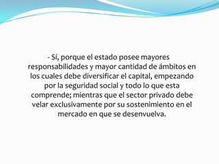 - Sí, porque el estado posee mayores
responsabilidades y mayor cantidad de ámbitos en
 los cuales debe diversificar el capital, empezando
      por la seguridad social y todo lo que esta
 comprende; mientras que el sector privado debe
  velar exclusivamente por su sostenimiento en el
           mercado en que se desenvuelva.
 