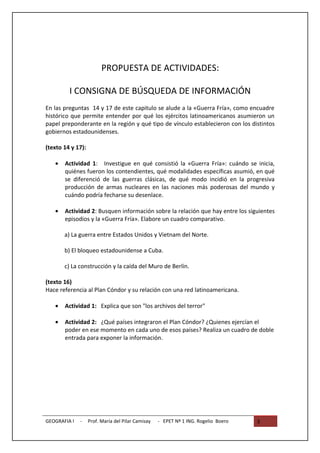 PROPUESTA DE ACTIVIDADES:

         I CONSIGNA DE BÚSQUEDA DE INFORMACIÓN
En las preguntas 14 y 17 de este capitulo se alude a la «Guerra Fría», como encuadre
histórico que permite entender por qué los ejércitos latinoamericanos asumieron un
papel preponderante en la región y qué tipo de vínculo establecieron con los distintos
gobiernos estadounidenses.

(texto 14 y 17):

   •   Actividad 1: Investigue en qué consistió la «Guerra Fría»: cuándo se inicia,
       quiénes fueron los contendientes, qué modalidades específicas asumió, en qué
       se diferenció de las guerras clásicas, de qué modo incidió en la progresiva
       producción de armas nucleares en las naciones más poderosas del mundo y
       cuándo podría fecharse su desenlace.

   •   Actividad 2: Busquen información sobre la relación que hay entre los siguientes
       episodios y la «Guerra Fría». Elabore un cuadro comparativo.

       a) La guerra entre Estados Unidos y Vietnam del Norte.

       b) El bloqueo estadounidense a Cuba.

       c) La construcción y la caída del Muro de Berlín.

(texto 16)
Hace referencia al Plan Cóndor y su relación con una red latinoamericana.

   •   Actividad 1: Explica que son "los archivos del terror"

   •   Actividad 2: ¿Qué países integraron el Plan Cóndor? ¿Quienes ejercían el
       poder en ese momento en cada uno de esos países? Realiza un cuadro de doble
       entrada para exponer la información.




GEOGRAFIA I   -    Prof. María del Pilar Camisay   - EPET Nº 1 ING. Rogelio Boero   3
 