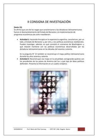 II CONSIGNA DE INVESTIGACIÓN
(texto 15)
Se afirma que uno de los rasgos que caracterizaron a las dictaduras latinoamericanas
fueron el desmantelamiento del Estado de Bienestar y la implementación de
programas económicos de corte «neoliberal».

   •   Actividad 1: Haciendo hincapié en la experiencia argentina, caractericen, por un
       lado, al Estado de Bienestar y, por otro, a las políticas económicas neoliberales.
       Pueden investigar, además, en qué consistió el «consenso de Washington» y
       qué relación mantiene con las políticas económicas desarrolladas por las
       dictaduras latinoamericanas en las décadas del sesenta y setenta.

       En la pregunta N° 15 también se reconstruye el mapa político latinoamericano
       durante los años sesenta y setenta.
   •   Actividad 2: Reconstruyan ese mapa en la actualidad, consignando quiénes son
       los presidentes de los países de América del Sur y qué tipo de ideas políticas
       defienden. Presenta la información en un cuadro sinóptico.




GEOGRAFIA I   -   Prof. María del Pilar Camisay   - EPET Nº 1 ING. Rogelio Boero   4
 