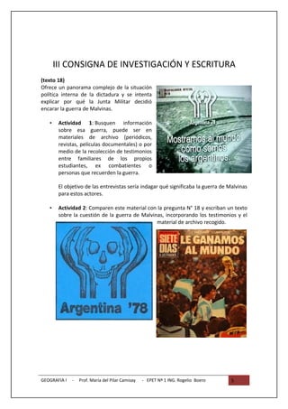III CONSIGNA DE INVESTIGACIÓN Y ESCRITURA
(texto 18)
Ofrece un panorama complejo de la situación
política interna de la dictadura y se intenta
explicar por qué la Junta Militar decidió
encarar la guerra de Malvinas.

   •    Actividad 1: Busquen información
        sobre esa guerra, puede ser en
        materiales de archivo (periódicos,
        revistas, películas documentales) o por
        medio de la recolección de testimonios
        entre familiares de los propios
        estudiantes, ex combatientes o
        personas que recuerden la guerra.

        El objetivo de las entrevistas sería indagar qué significaba la guerra de Malvinas
        para estos actores.

   •    Actividad 2: Comparen este material con la pregunta N° 18 y escriban un texto
        sobre la cuestión de la guerra de Malvinas, incorporando los testimonios y el
                                                material de archivo recogido.




GEOGRAFIA I   -   Prof. María del Pilar Camisay   - EPET Nº 1 ING. Rogelio Boero   5
 