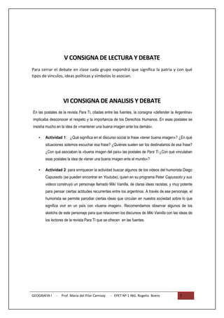 V CONSIGNA DE LECTURA Y DEBATE
Para cerrar el debate en clase cada grupo expondrá que significa la patria y con qué
tipos de vínculos, ideas políticas y símbolos lo asocian.




                   VI CONSIGNA DE ANALISIS Y DEBATE
En las postales de la revista Para Ti, citadas entre las fuentes, la consigna «defender la Argentina»
implicaba desconocer el respeto y la importancia de los Derechos Humanos. En esas postales se
insistía mucho en la idea de «mantener una buena imagen ante los demás».

   •   Actividad 1: ¿Qué significa en el discurso social la frase «tener buena imagen»? ¿En qué
       situaciones solemos escuchar esa frase? ¿Quiénes suelen ser los destinatarios de esa frase?
       ¿Con qué asociaban la «buena imagen del país» las postales de Para Ti ¿Con qué vinculaban
       esas postales la idea de «tener una buena imagen ante el mundo»?

   •   Actividad 2: para enriquecer la actividad buscar algunos de los videos del humorista Diego
       Capussoto (se pueden encontrar en Youtube), quien en su programa Peter Capussoto y sus
       videos construyó un personaje llamado Mikí Vainilla, de claras ideas racistas, y muy potente
       para pensar ciertas actitudes recurrentes entre los argentinos. A través de ese personaje, el
       humorista se permite parodiar ciertas ideas que circulan en nuestra sociedad sobre lo que
       significa vivir en un país con «buena imagen». Recomendamos observar algunos de los
       sketchs de este personaje para que relacionen los discursos de Miki Vainilla con las ideas de
       los lectores de la revista Para Ti que se ofrecen en las fuentes.




GEOGRAFIA I   -   Prof. María del Pilar Camisay   - EPET Nº 1 ING. Rogelio Boero             7
 
