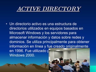 ACTIVE DIRECTORY Un directorio activo es una estructura de directorios utilizados en equipos basados en Microsoft Windows y los servidores para almacenar información y datos sobre redes y dominios. Se utiliza principalmente para obtener información en línea y fue creado originalmente en 1996. Fue utilizado por primera vez con Windows 2000.  