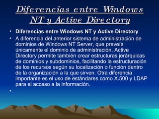 Diferencias entre Windows NT y Active Directory Diferencias entre Windows NT y Active Directory A diferencia del anterior sistema de administración de dominios de Windows NT Server, que preveía únicamente el dominio de administración, Active Directory permite también crear estructuras jerárquicas de dominios y subdominios, facilitando la estructuración de los recursos según su localización o función dentro de la organización a la que sirven. Otra diferencia importante es el uso de estándares como X.500 y LDAP para el acceso a la información. 