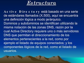 Estructura Active Directory  está basado en una serie de estándares llamados (X.500), aquí se encuentra una definición lógica a modo jerárquico. Dominios y subdominios se identifican utilizando la misma notación de las zonas DNS, razón por la cual Active Directory requiere uno o más servidores DNS que permitan el direccionamiento de los elementos pertenecientes a la red, como por ejemplo el listado de equipos conectados; y los componentes lógicos de la red, como el listado de usuarios. 