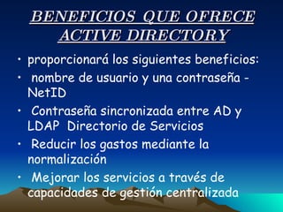 BENEFICIOS QUE OFRECE ACTIVE DIRECTORY proporcionará los siguientes beneficios:  nombre de usuario y una contraseña - NetID  Contraseña sincronizada entre AD y LDAP  Directorio de Servicios  Reducir los gastos mediante la normalización  Mejorar los servicios a través de capacidades de gestión centralizada  