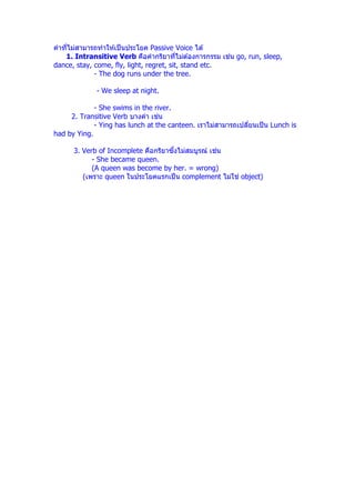 คําทีไม่สามารถทําให ้เป็ นประโยค Passive Voice ได ้
                                                        ่
    1. Intransitive Verb คือคํากริยาทีไม่ต ้องการกรรม เชน go, run, sleep,
dance, stay, come, fly, light, regret, sit, stand etc.
             - The dog runs under the tree.

             - We sleep at night.

             - She swims in the river.
     2. Transitive Verb บางคํา เชน่
             - Ying has lunch at the canteen. เราไม่สามารถเปลียนเป็ น Lunch is
had by Ying.

                                     ึ             ่
      3. Verb of Incomplete คือกริยาซงไม่สมบูรณ์ เชน
            - She became queen.
            (A queen was become by her. = wrong)
         (เพราะ queen ในประโยคแรกเป็ น complement ไม่ใช ่ object)
 